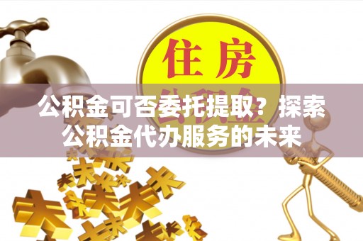 大树公积金可否委托提取？探索公积金代办服务的未来